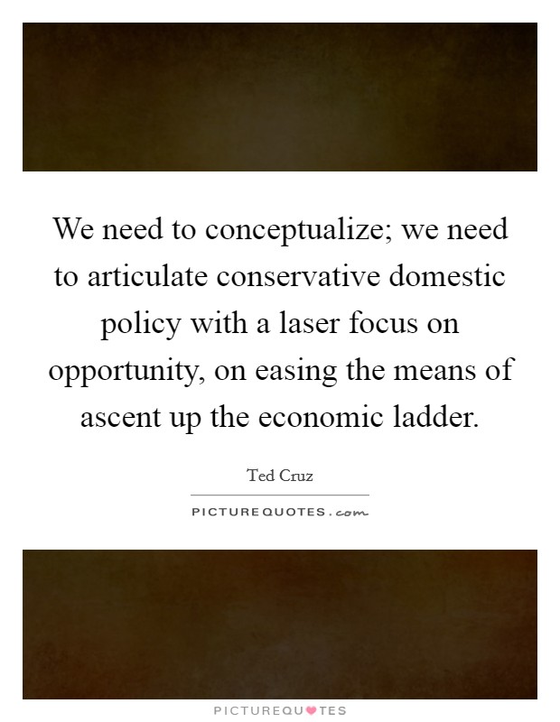 We need to conceptualize; we need to articulate conservative domestic policy with a laser focus on opportunity, on easing the means of ascent up the economic ladder. Picture Quote #1