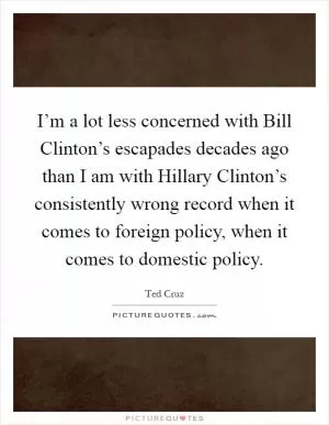 I’m a lot less concerned with Bill Clinton’s escapades decades ago than I am with Hillary Clinton’s consistently wrong record when it comes to foreign policy, when it comes to domestic policy Picture Quote #1