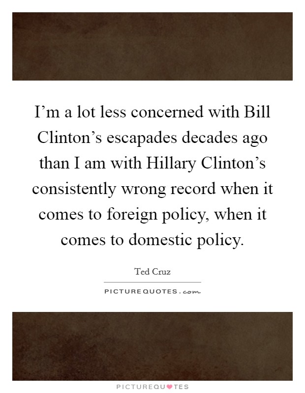I'm a lot less concerned with Bill Clinton's escapades decades ago than I am with Hillary Clinton's consistently wrong record when it comes to foreign policy, when it comes to domestic policy. Picture Quote #1