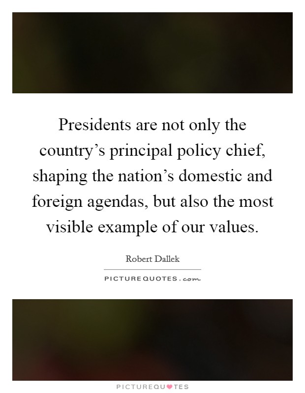 Presidents are not only the country's principal policy chief, shaping the nation's domestic and foreign agendas, but also the most visible example of our values. Picture Quote #1