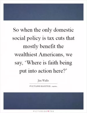 So when the only domestic social policy is tax cuts that mostly benefit the wealthiest Americans, we say, ‘Where is faith being put into action here?’ Picture Quote #1