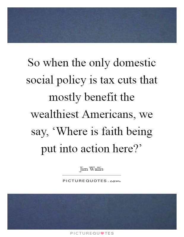 So when the only domestic social policy is tax cuts that mostly benefit the wealthiest Americans, we say, ‘Where is faith being put into action here?' Picture Quote #1