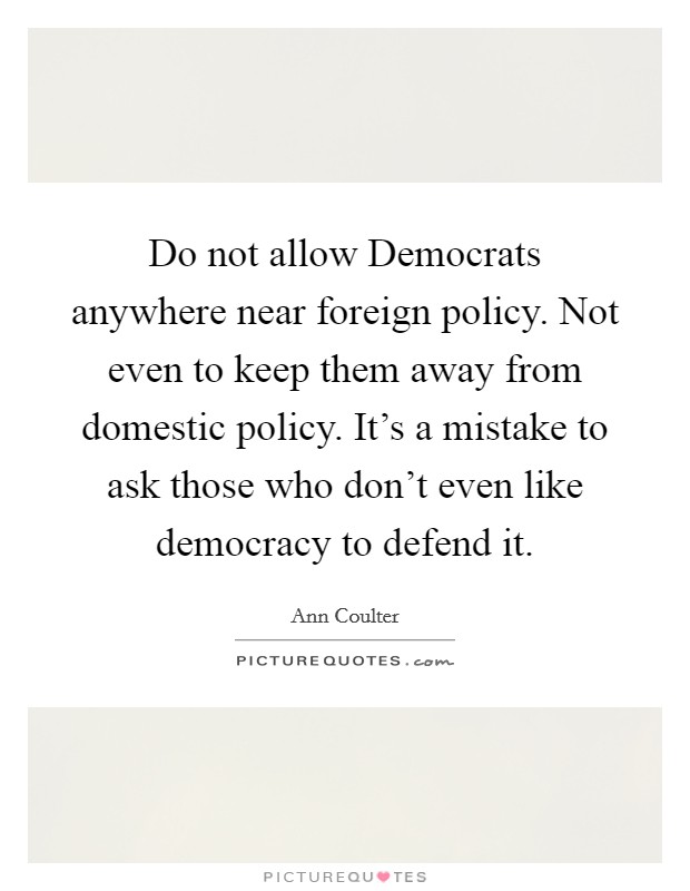 Do not allow Democrats anywhere near foreign policy. Not even to keep them away from domestic policy. It's a mistake to ask those who don't even like democracy to defend it. Picture Quote #1