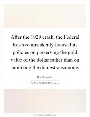 After the 1929 crash, the Federal Reserve mistakenly focused its policies on preserving the gold value of the dollar rather than on stabilizing the domestic economy Picture Quote #1