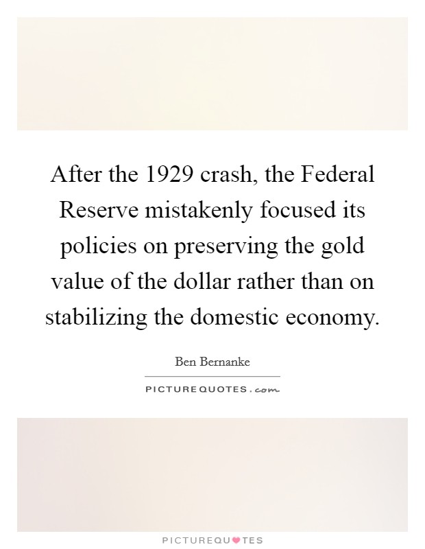 After the 1929 crash, the Federal Reserve mistakenly focused its policies on preserving the gold value of the dollar rather than on stabilizing the domestic economy. Picture Quote #1