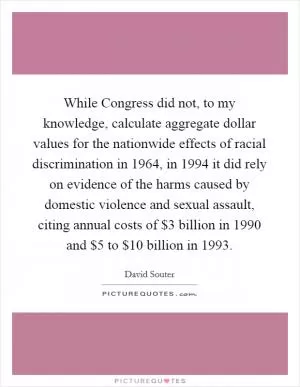 While Congress did not, to my knowledge, calculate aggregate dollar values for the nationwide effects of racial discrimination in 1964, in 1994 it did rely on evidence of the harms caused by domestic violence and sexual assault, citing annual costs of $3 billion in 1990 and $5 to $10 billion in 1993 Picture Quote #1