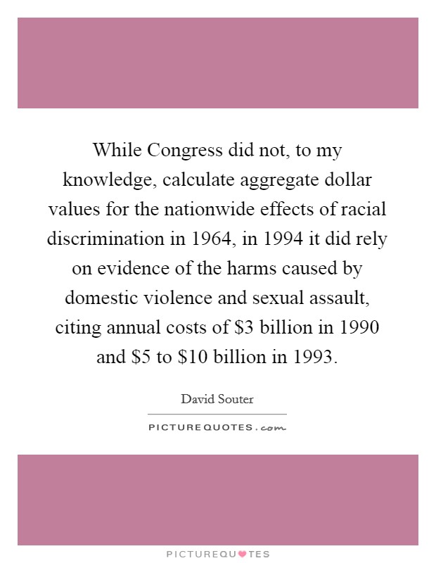 While Congress did not, to my knowledge, calculate aggregate dollar values for the nationwide effects of racial discrimination in 1964, in 1994 it did rely on evidence of the harms caused by domestic violence and sexual assault, citing annual costs of $3 billion in 1990 and $5 to $10 billion in 1993. Picture Quote #1