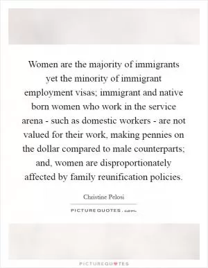 Women are the majority of immigrants yet the minority of immigrant employment visas; immigrant and native born women who work in the service arena - such as domestic workers - are not valued for their work, making pennies on the dollar compared to male counterparts; and, women are disproportionately affected by family reunification policies Picture Quote #1