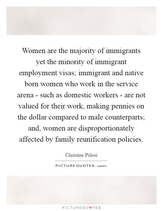 Women are the majority of immigrants yet the minority of immigrant employment visas; immigrant and native born women who work in the service arena - such as domestic workers - are not valued for their work, making pennies on the dollar compared to male counterparts; and, women are disproportionately affected by family reunification policies. Picture Quote #1