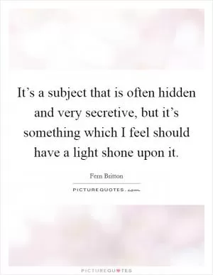 It’s a subject that is often hidden and very secretive, but it’s something which I feel should have a light shone upon it Picture Quote #1