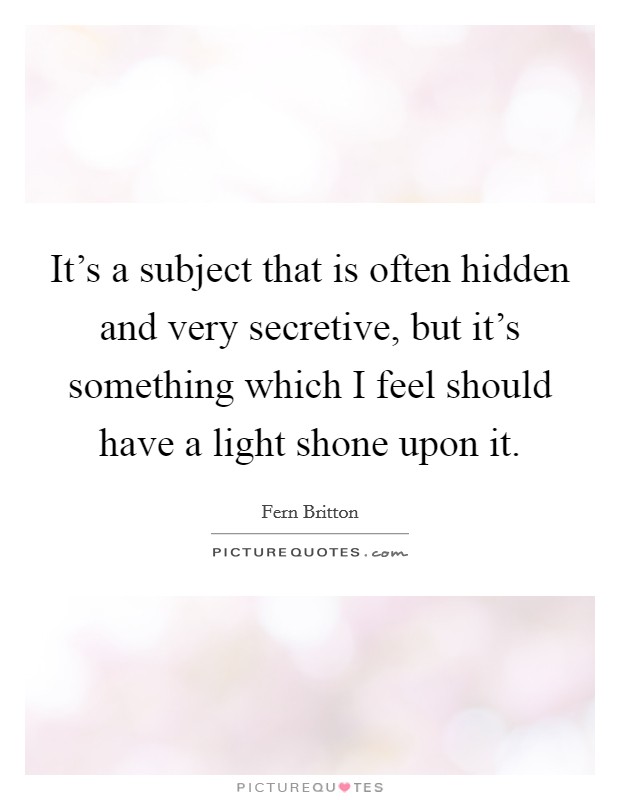 It's a subject that is often hidden and very secretive, but it's something which I feel should have a light shone upon it. Picture Quote #1