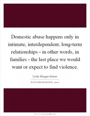 Domestic abuse happens only in intimate, interdependent, long-term relationships - in other words, in families - the last place we would want or expect to find violence Picture Quote #1