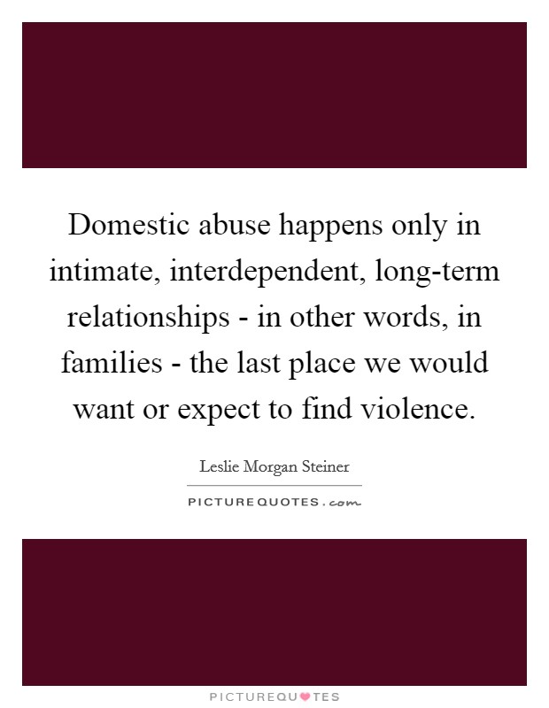 Domestic abuse happens only in intimate, interdependent, long-term relationships - in other words, in families - the last place we would want or expect to find violence. Picture Quote #1