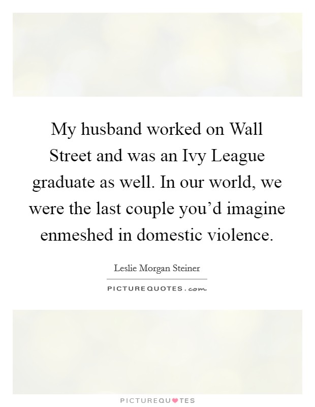 My husband worked on Wall Street and was an Ivy League graduate as well. In our world, we were the last couple you'd imagine enmeshed in domestic violence. Picture Quote #1