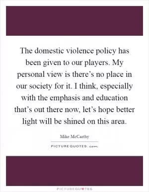 The domestic violence policy has been given to our players. My personal view is there’s no place in our society for it. I think, especially with the emphasis and education that’s out there now, let’s hope better light will be shined on this area Picture Quote #1