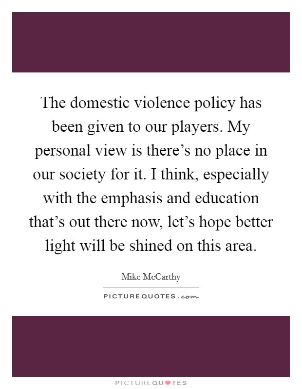 The domestic violence policy has been given to our players. My personal view is there's no place in our society for it. I think, especially with the emphasis and education that's out there now, let's hope better light will be shined on this area. Picture Quote #1