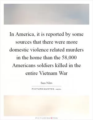 In America, it is reported by some sources that there were more domestic violence related murders in the home than the 58,000 Americans soldiers killed in the entire Vietnam War Picture Quote #1