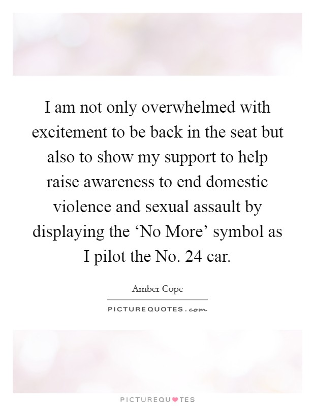 I am not only overwhelmed with excitement to be back in the seat but also to show my support to help raise awareness to end domestic violence and sexual assault by displaying the ‘No More' symbol as I pilot the No. 24 car. Picture Quote #1