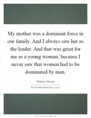 My mother was a dominant force in our family. And I always saw her as the leader. And that was great for me as a young woman, because I never saw that women had to be dominated by men Picture Quote #1