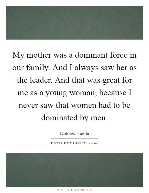 My mother was a dominant force in our family. And I always saw her as the leader. And that was great for me as a young woman, because I never saw that women had to be dominated by men. Picture Quote #1
