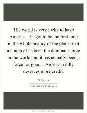 The world is very lucky to have America. It’s got to be the first time in the whole history of the planet that a country has been the dominant force in the world and it has actually been a force for good... America really deserves more credit Picture Quote #1