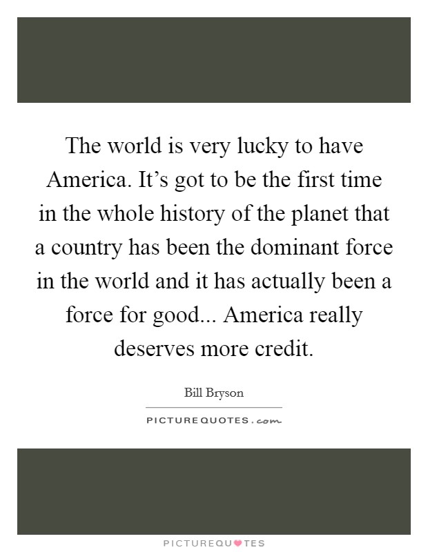 The world is very lucky to have America. It's got to be the first time in the whole history of the planet that a country has been the dominant force in the world and it has actually been a force for good... America really deserves more credit. Picture Quote #1