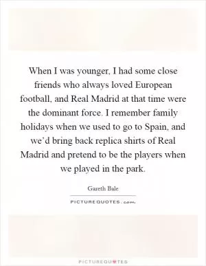 When I was younger, I had some close friends who always loved European football, and Real Madrid at that time were the dominant force. I remember family holidays when we used to go to Spain, and we’d bring back replica shirts of Real Madrid and pretend to be the players when we played in the park Picture Quote #1