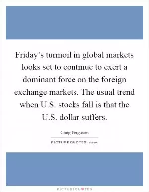 Friday’s turmoil in global markets looks set to continue to exert a dominant force on the foreign exchange markets. The usual trend when U.S. stocks fall is that the U.S. dollar suffers Picture Quote #1