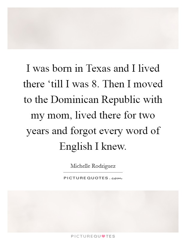 I was born in Texas and I lived there ‘till I was 8. Then I moved to the Dominican Republic with my mom, lived there for two years and forgot every word of English I knew. Picture Quote #1