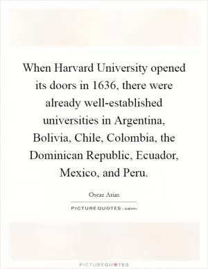When Harvard University opened its doors in 1636, there were already well-established universities in Argentina, Bolivia, Chile, Colombia, the Dominican Republic, Ecuador, Mexico, and Peru Picture Quote #1