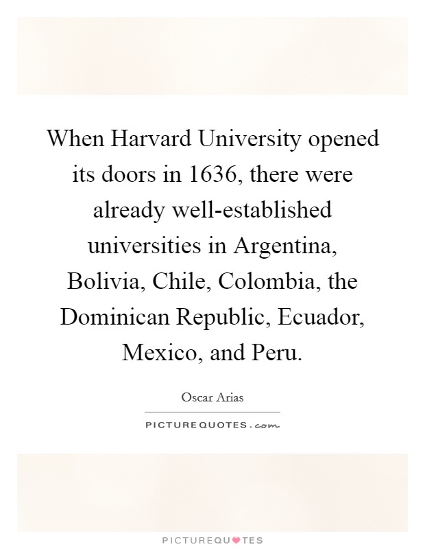 When Harvard University opened its doors in 1636, there were already well-established universities in Argentina, Bolivia, Chile, Colombia, the Dominican Republic, Ecuador, Mexico, and Peru. Picture Quote #1