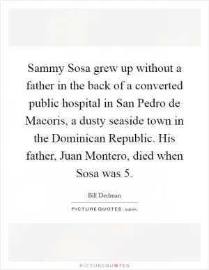 Sammy Sosa grew up without a father in the back of a converted public hospital in San Pedro de Macoris, a dusty seaside town in the Dominican Republic. His father, Juan Montero, died when Sosa was 5 Picture Quote #1