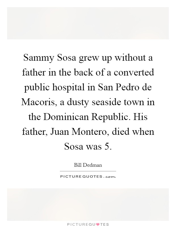 Sammy Sosa grew up without a father in the back of a converted public hospital in San Pedro de Macoris, a dusty seaside town in the Dominican Republic. His father, Juan Montero, died when Sosa was 5. Picture Quote #1