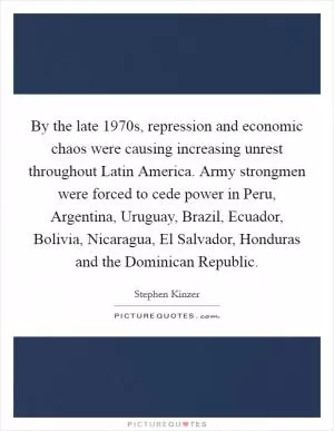 By the late 1970s, repression and economic chaos were causing increasing unrest throughout Latin America. Army strongmen were forced to cede power in Peru, Argentina, Uruguay, Brazil, Ecuador, Bolivia, Nicaragua, El Salvador, Honduras and the Dominican Republic Picture Quote #1