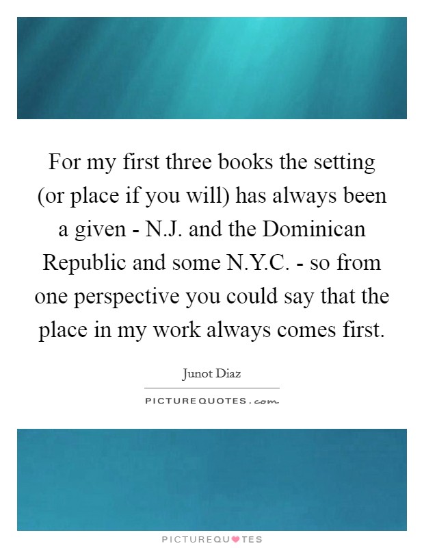 For my first three books the setting (or place if you will) has always been a given - N.J. and the Dominican Republic and some N.Y.C. - so from one perspective you could say that the place in my work always comes first. Picture Quote #1