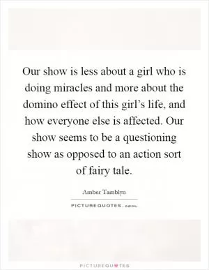 Our show is less about a girl who is doing miracles and more about the domino effect of this girl’s life, and how everyone else is affected. Our show seems to be a questioning show as opposed to an action sort of fairy tale Picture Quote #1