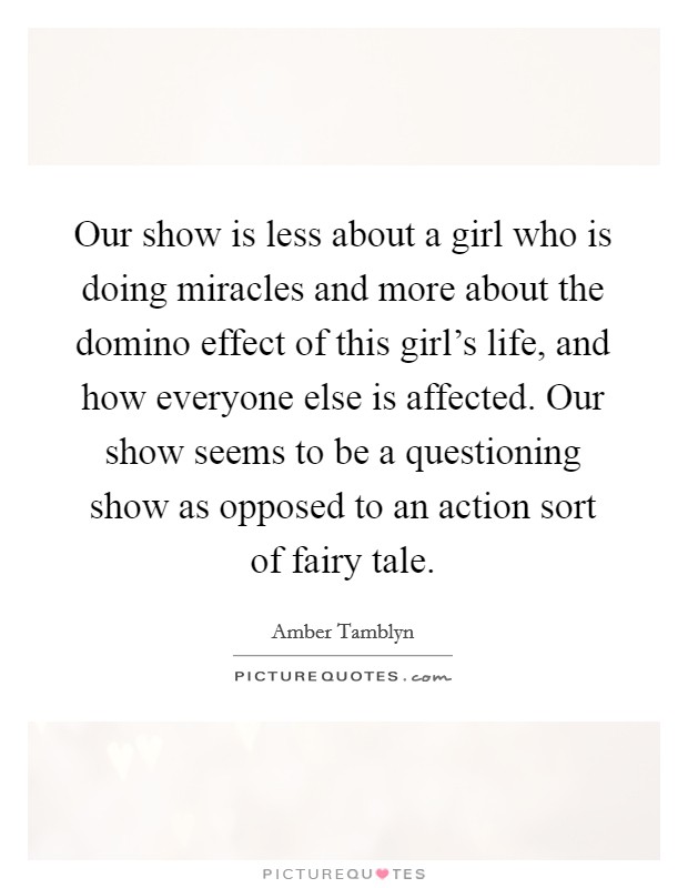 Our show is less about a girl who is doing miracles and more about the domino effect of this girl's life, and how everyone else is affected. Our show seems to be a questioning show as opposed to an action sort of fairy tale. Picture Quote #1