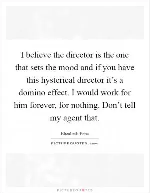 I believe the director is the one that sets the mood and if you have this hysterical director it’s a domino effect. I would work for him forever, for nothing. Don’t tell my agent that Picture Quote #1