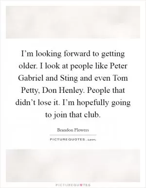 I’m looking forward to getting older. I look at people like Peter Gabriel and Sting and even Tom Petty, Don Henley. People that didn’t lose it. I’m hopefully going to join that club Picture Quote #1