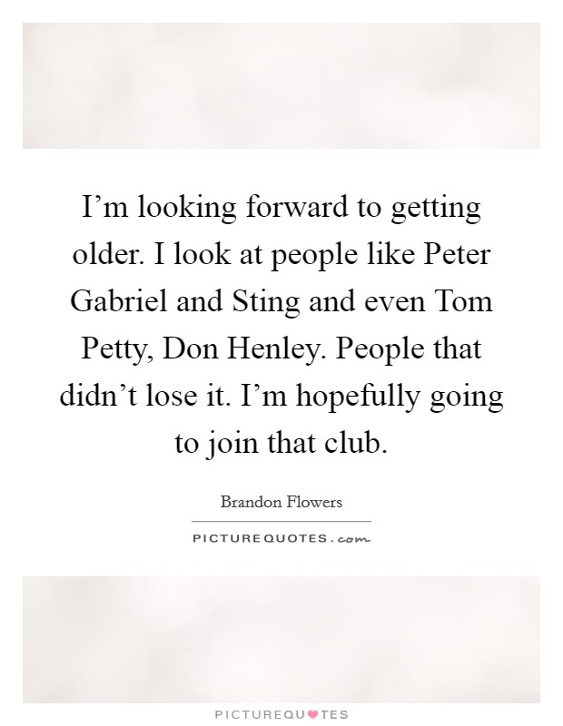 I'm looking forward to getting older. I look at people like Peter Gabriel and Sting and even Tom Petty, Don Henley. People that didn't lose it. I'm hopefully going to join that club. Picture Quote #1