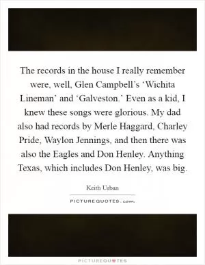 The records in the house I really remember were, well, Glen Campbell’s ‘Wichita Lineman’ and ‘Galveston.’ Even as a kid, I knew these songs were glorious. My dad also had records by Merle Haggard, Charley Pride, Waylon Jennings, and then there was also the Eagles and Don Henley. Anything Texas, which includes Don Henley, was big Picture Quote #1