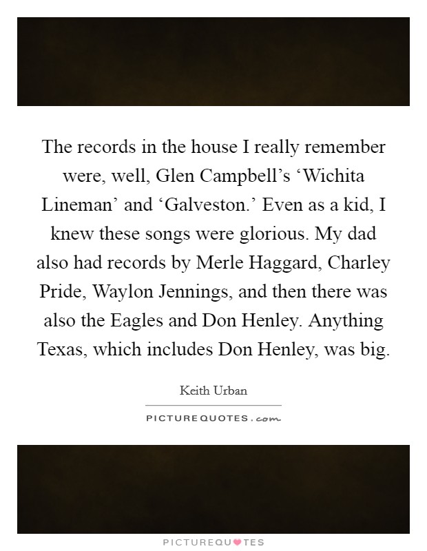 The records in the house I really remember were, well, Glen Campbell's ‘Wichita Lineman' and ‘Galveston.' Even as a kid, I knew these songs were glorious. My dad also had records by Merle Haggard, Charley Pride, Waylon Jennings, and then there was also the Eagles and Don Henley. Anything Texas, which includes Don Henley, was big. Picture Quote #1