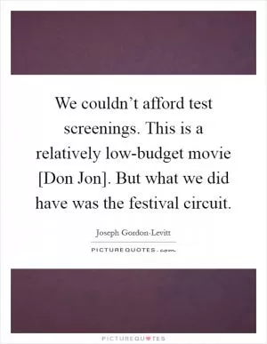 We couldn’t afford test screenings. This is a relatively low-budget movie [Don Jon]. But what we did have was the festival circuit Picture Quote #1