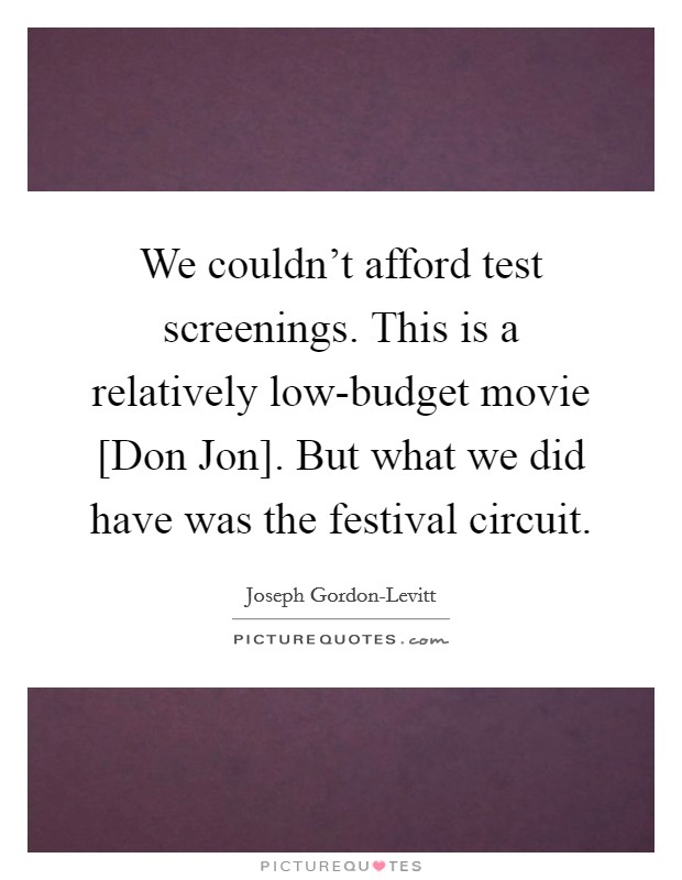 We couldn't afford test screenings. This is a relatively low-budget movie [Don Jon]. But what we did have was the festival circuit. Picture Quote #1