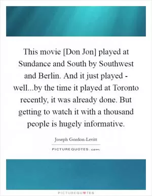 This movie [Don Jon] played at Sundance and South by Southwest and Berlin. And it just played - well...by the time it played at Toronto recently, it was already done. But getting to watch it with a thousand people is hugely informative Picture Quote #1