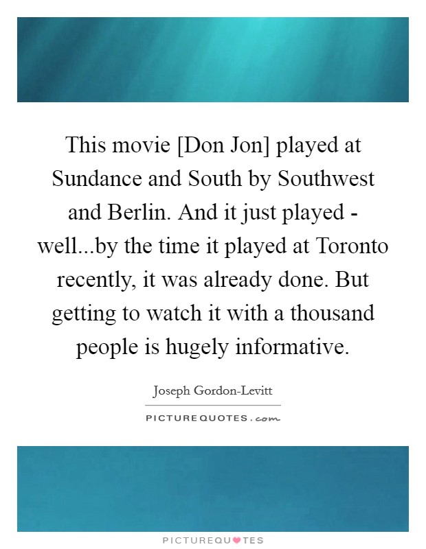 This movie [Don Jon] played at Sundance and South by Southwest and Berlin. And it just played - well...by the time it played at Toronto recently, it was already done. But getting to watch it with a thousand people is hugely informative. Picture Quote #1