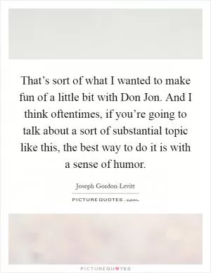That’s sort of what I wanted to make fun of a little bit with Don Jon. And I think oftentimes, if you’re going to talk about a sort of substantial topic like this, the best way to do it is with a sense of humor Picture Quote #1