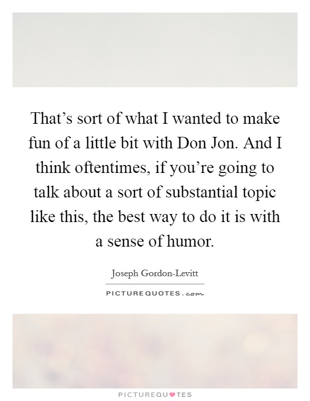 That's sort of what I wanted to make fun of a little bit with Don Jon. And I think oftentimes, if you're going to talk about a sort of substantial topic like this, the best way to do it is with a sense of humor. Picture Quote #1