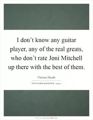 I don’t know any guitar player, any of the real greats, who don’t rate Joni Mitchell up there with the best of them Picture Quote #1