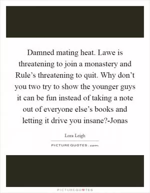 Damned mating heat. Lawe is threatening to join a monastery and Rule’s threatening to quit. Why don’t you two try to show the younger guys it can be fun instead of taking a note out of everyone else’s books and letting it drive you insane?-Jonas Picture Quote #1